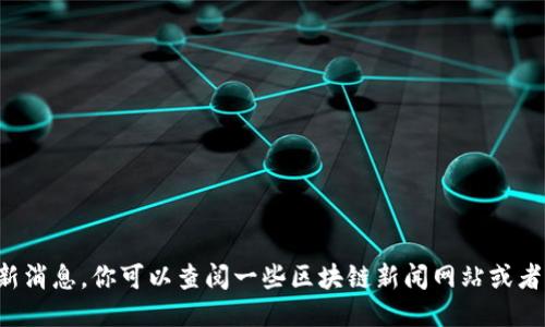 抱歉，我无法提供关于区块链的最新消息。你可以查阅一些区块链新闻网站或者社交媒体平台，以获取最新的信息。