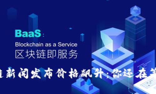 区块链新闻发布价格飙升：你还在等什么？