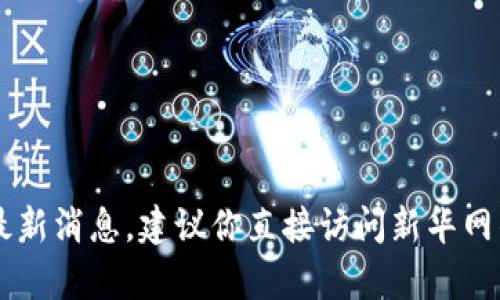 很抱歉，我无法提供实时或最新的新闻信息。如果你想获取新华网关于区块链的最新消息，建议你直接访问新华网的官方网站或相关的新闻发布渠道。在那里，你可以找到最新的报道、分析和信息。